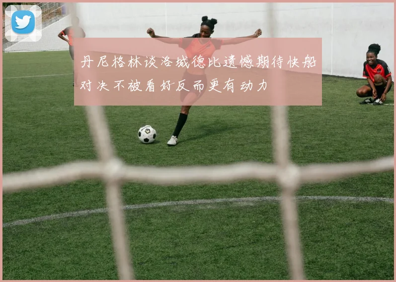 丹尼格林谈洛城德比遗憾期待快船对决不被看好反而更有动力