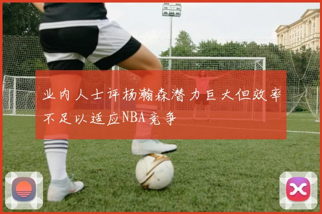 业内人士评杨瀚森潜力巨大但效率不足以适应NBA竞争