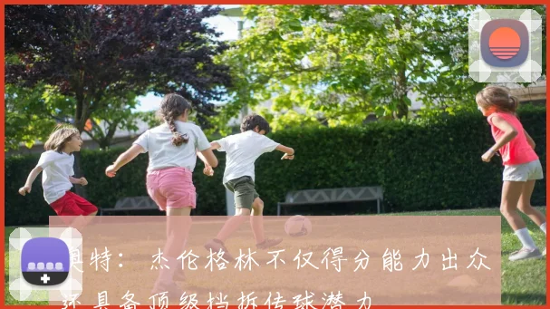 奥特：杰伦格林不仅得分能力出众还具备顶级挡拆传球潜力