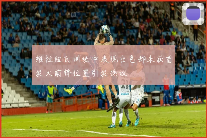 维拉纽瓦训练中表现出色却未获首发大前锋位置引发热议