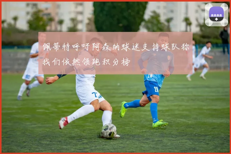 佩蒂特呼吁阿森纳球迷支持球队称我们依然领跑积分榜