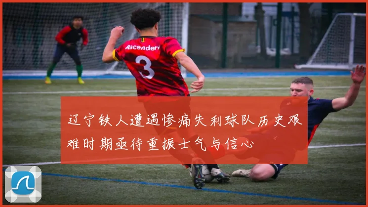 辽宁铁人遭遇惨痛失利球队历史艰难时期亟待重振士气与信心