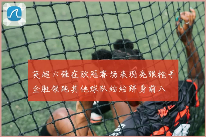 英超六强在欧冠赛场表现亮眼枪手全胜领跑其他球队纷纷跻身前八