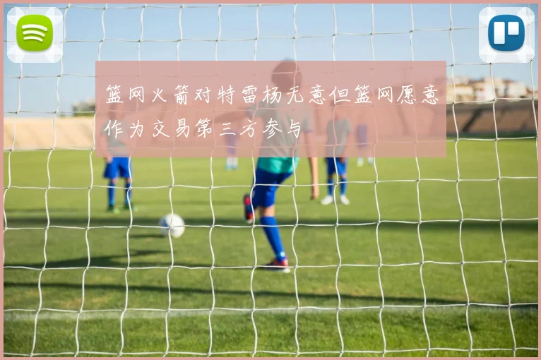 篮网火箭对特雷杨无意但篮网愿意作为交易第三方参与