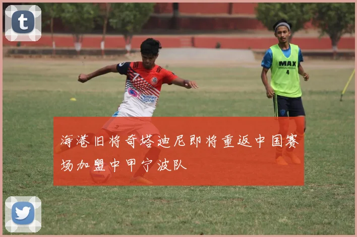 海港旧将奇塔迪尼即将重返中国赛场加盟中甲宁波队