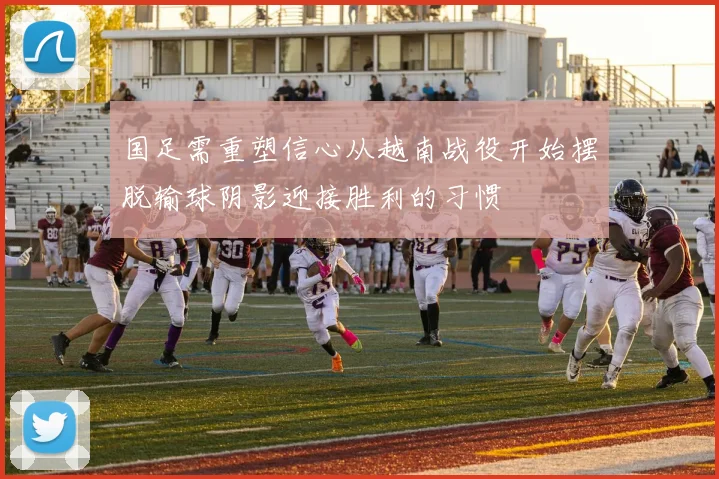 国足需重塑信心从越南战役开始摆脱输球阴影迎接胜利的习惯