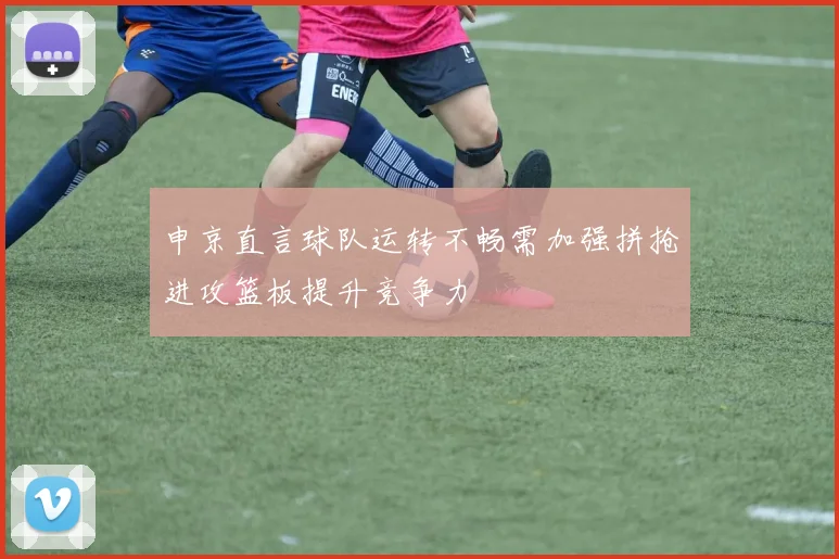 申京直言球队运转不畅需加强拼抢进攻篮板提升竞争力