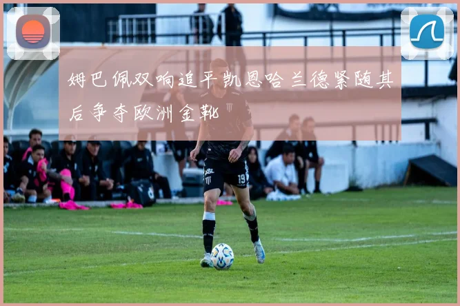 姆巴佩双响追平凯恩哈兰德紧随其后争夺欧洲金靴