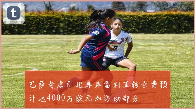 巴萨考虑引进库库雷利亚转会费预计达4000万欧元加浮动部分