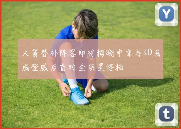 火箭替补阵容即将揭晓申京与KD或成登威后首对全明星搭档