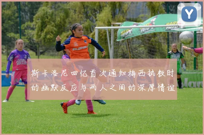 斯卡洛尼回忆首次通知梅西执教时的幽默反应与两人之间的深厚情谊