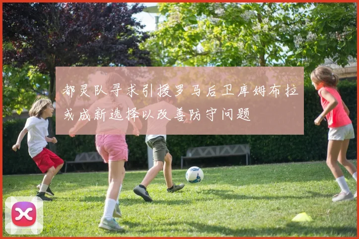 都灵队寻求引援罗马后卫库姆布拉或成新选择以改善防守问题